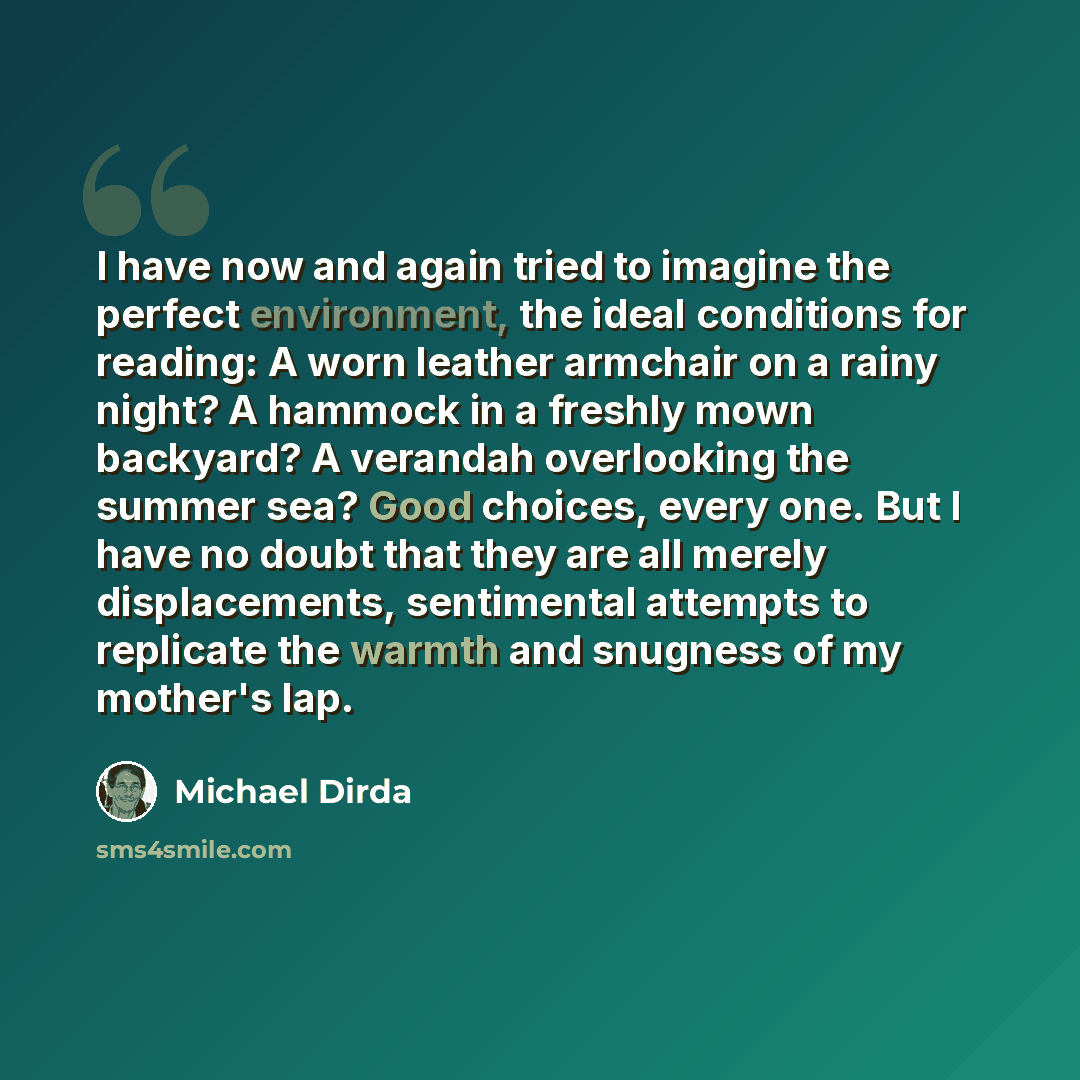 “I have now and again tried to imagine the perfect environment, the ideal conditions for reading: A worn leather armchair on a rainy night? A hammock in a freshly mown backyard? A verandah overlooking the summer sea? Good choices, every one. But I have no doubt that they are all merely…” quote by Michael Dirda