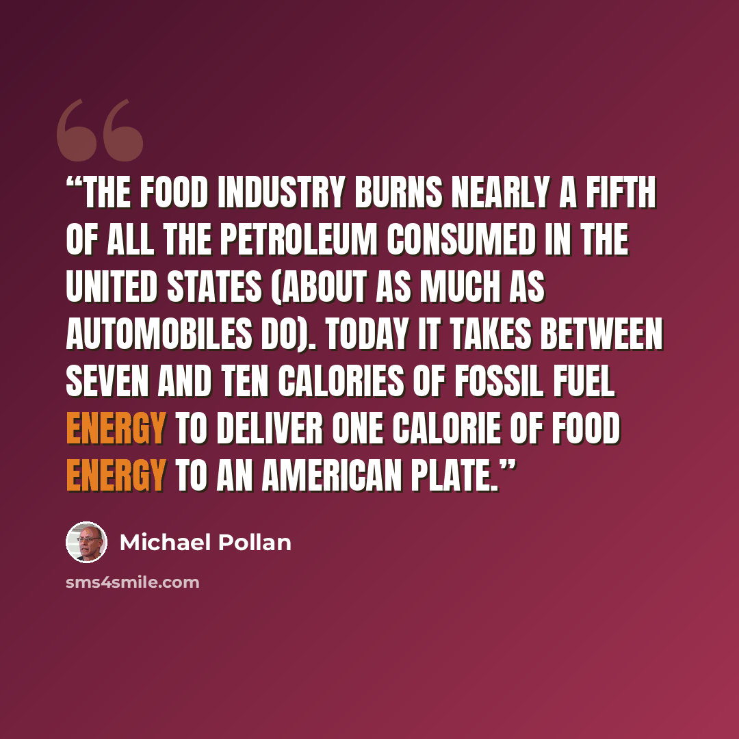 “The food industry burns nearly a fifth of all the petroleum consumed in the United States (about as much as automobiles do). Today it takes between seven and ten calories of fossil fuel energy to deliver one calorie of food energy to an American plate.” quote by Michael Pollan