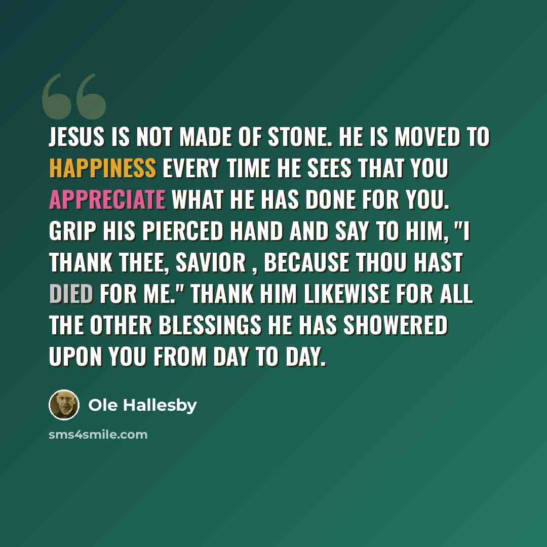 “Jesus is not made of stone. He is moved to happiness every time He sees that you appreciate what He has done for you. Grip His pierced hand and say to Him, "I thank Thee, Savior , because Thou hast died for me." Thank Him likewise for all the other blessings He has showered upon you from day to day.” quote by Ole Hallesby