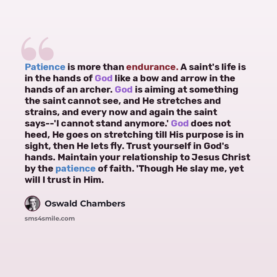“Patience is more than endurance. A saint's life is in the hands of God like a bow and arrow in the hands of an archer. God is aiming at something the saint cannot see, and He stretches and strains, and every now and again the saint says--'I cannot stand anymore.' God does not heed, He goes on…” quote by Oswald Chambers