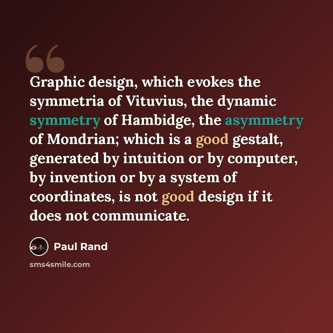 “Graphic design, which evokes the symmetria of Vituvius, the dynamic symmetry of Hambidge, the asymmetry of Mondrian; which is a good gestalt, generated by intuition or by computer, by invention or by a system of coordinates, is not good design if it does not communicate.” quote by Paul Rand