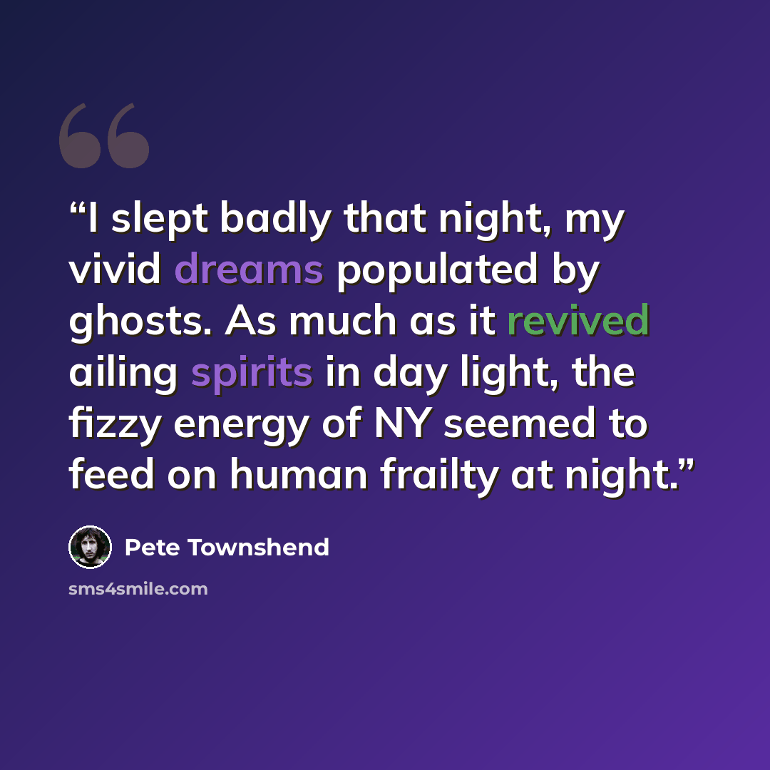“I slept badly that night, my vivid dreams populated by ghosts. As much as it revived ailing spirits in day light, the fizzy energy of NY seemed to feed on human frailty at night.” quote by Pete Townshend