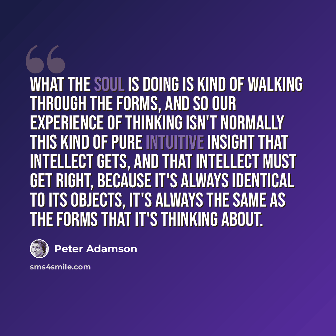 “What the soul is doing is kind of walking through the forms, and so our experience of thinking isn't normally this kind of pure intuitive insight that intellect gets, and that intellect must get right, because it's always identical to its objects, it's always the same as the forms that it's…” quote by Peter Adamson