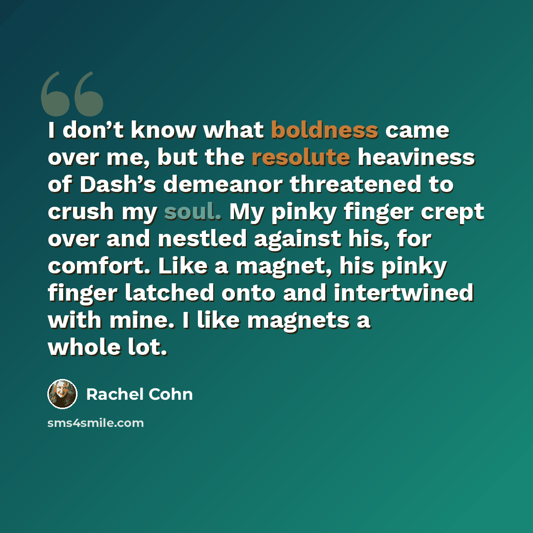 “I don’t know what boldness came over me, but the resolute heaviness of Dash’s demeanor threatened to crush my soul. My pinky finger crept over and nestled against his, for comfort. Like a magnet, his pinky finger latched onto and intertwined with mine. I like magnets a whole lot.” quote by Rachel Cohn