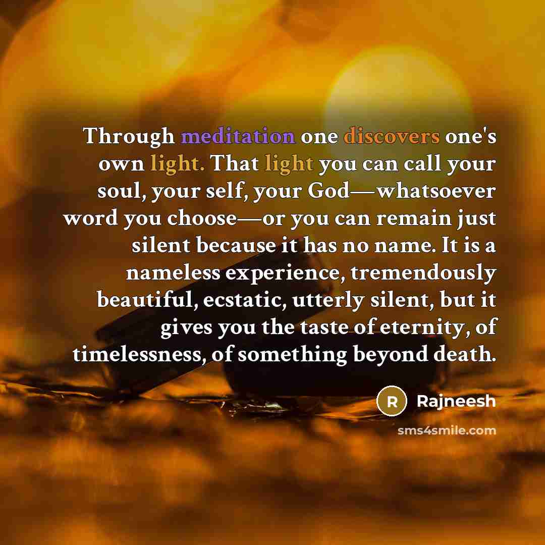 “Through meditation one discovers one's own light. That light you can call your soul, your self, your God—whatsoever word you choose—or you can remain just silent because it has no name. It is a nameless experience, tremendously beautiful, ecstatic, utterly silent, but it gives you the taste of…” quote by Rajneesh