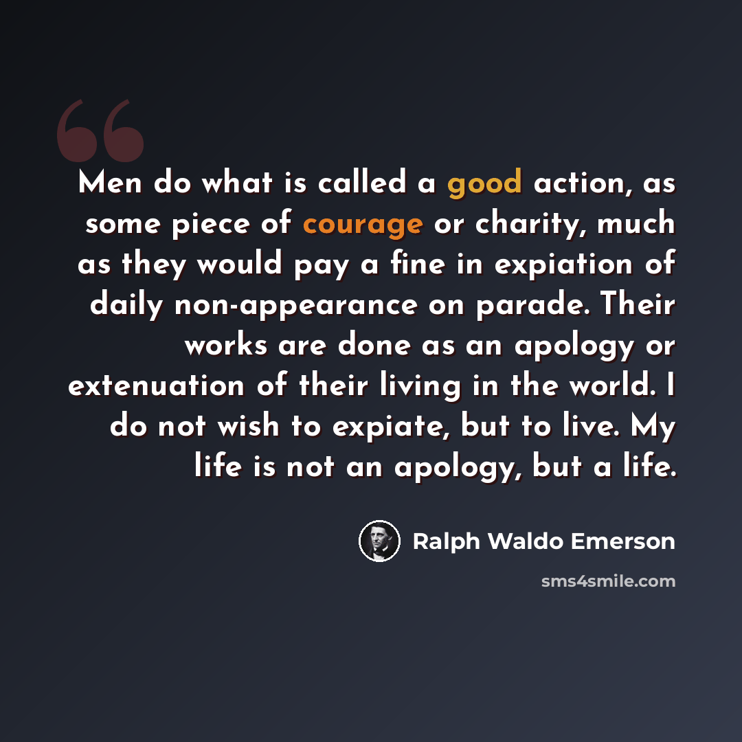 “Men do what is called a good action, as some piece of courage or charity, much as they would pay a fine in expiation of daily non-appearance on parade. Their works are done as an apology or extenuation of their living in the world. I do not wish to expiate, but to live. My life is not an apology…” quote by Ralph Waldo Emerson