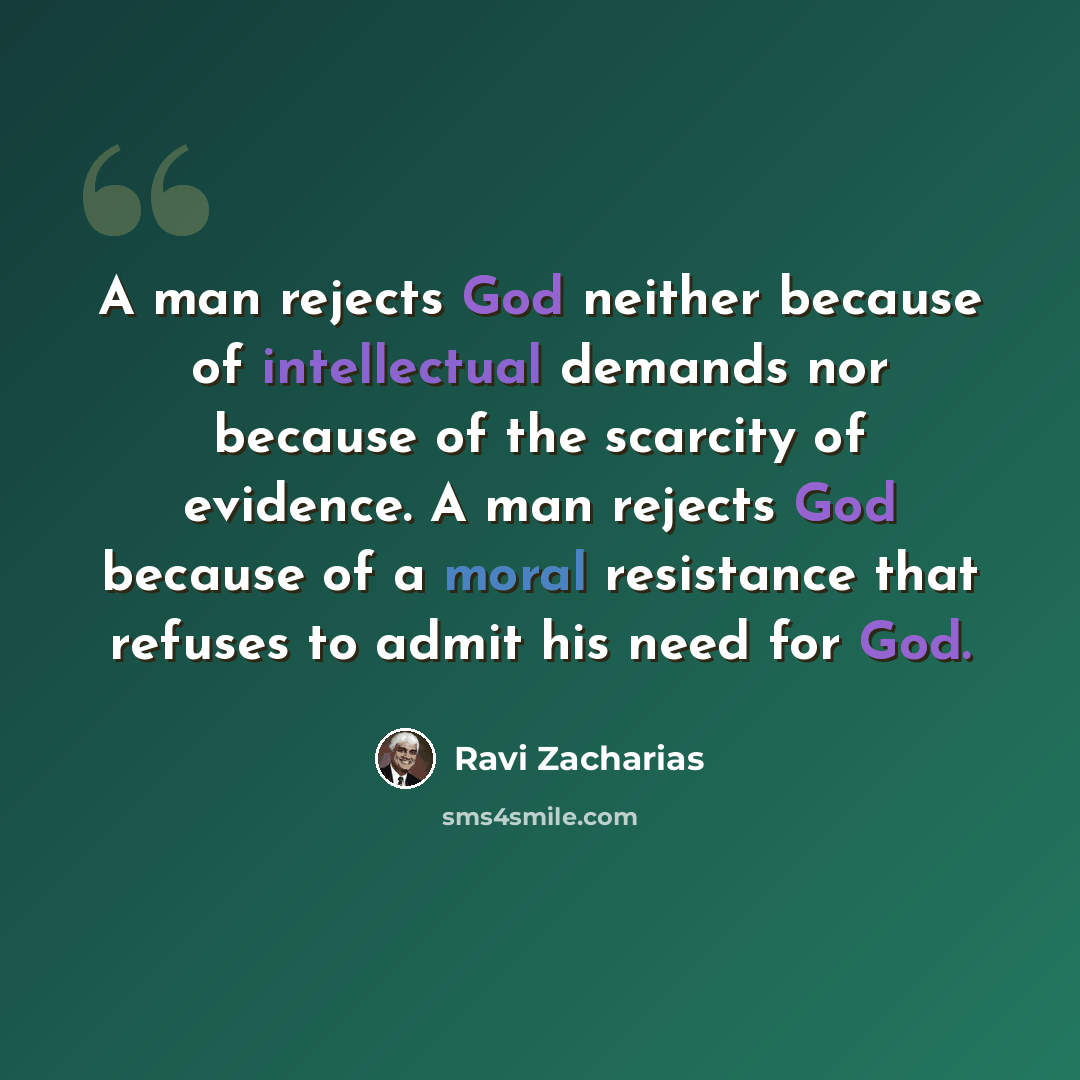 “A man rejects God neither because of intellectual demands nor because of the scarcity of evidence. A man rejects God because of a moral resistance that refuses to admit his need for God.” quote by Ravi Zacharias