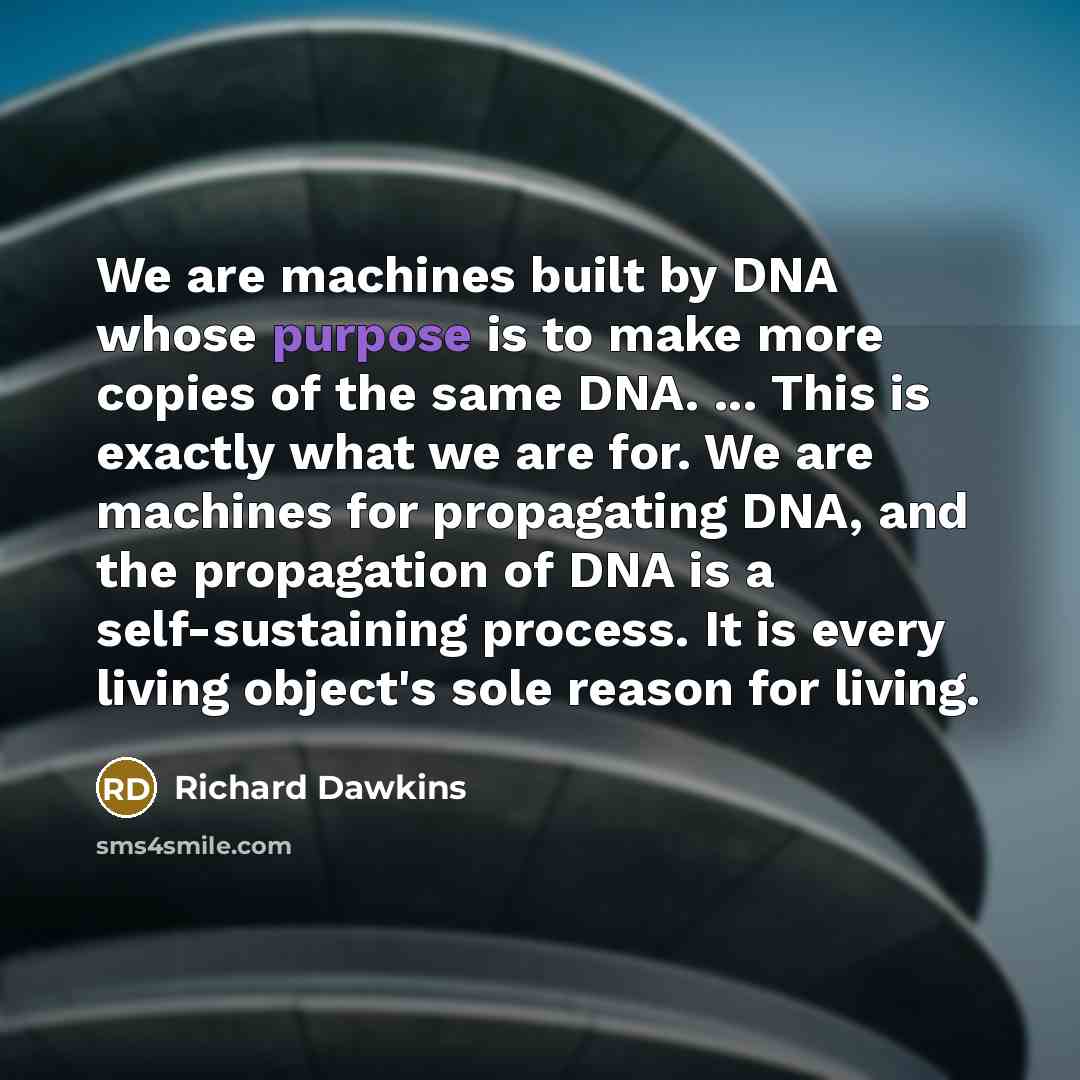 “We are machines built by DNA whose purpose is to make more copies of the same DNA. ... This is exactly what we are for. We are machines for propagating DNA, and the propagation of DNA is a self-sustaining process. It is every living object's sole reason for living.” quote by Richard Dawkins