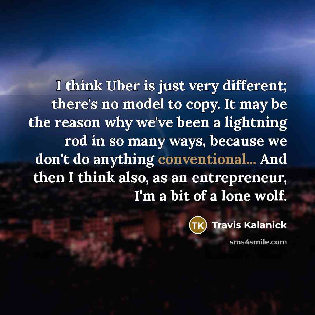 “I think Uber is just very different; there's no model to copy. It may be the reason why we've been a lightning rod in so many ways, because we don't do anything conventional... And then I think also, as an entrepreneur, I'm a bit of a lone wolf.” quote by Travis Kalanick