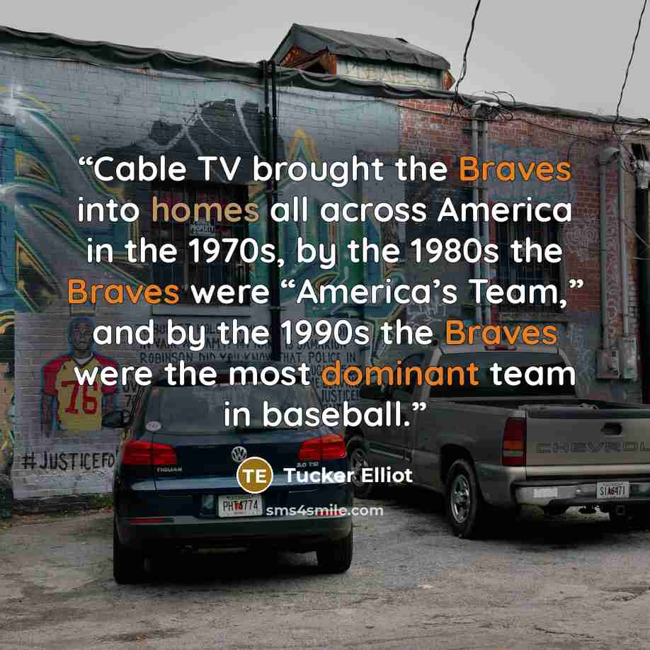 “Cable TV brought the Braves into homes all across America in the 1970s, by the 1980s the Braves were “America’s Team,” and by the 1990s the Braves were the most dominant team in baseball.” quote by Tucker Elliot