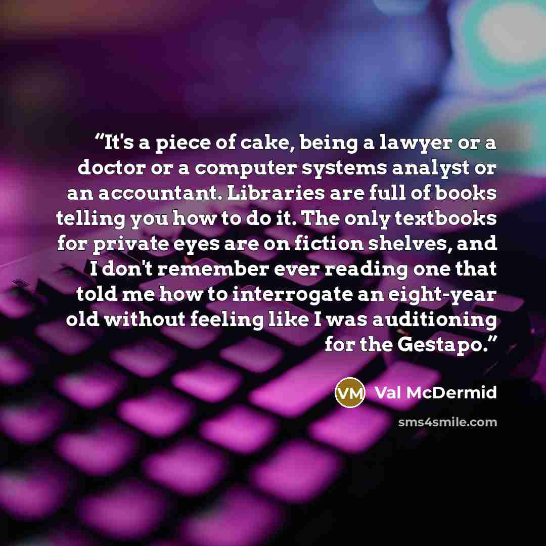 “It's a piece of cake, being a lawyer or a doctor or a computer systems analyst or an accountant. Libraries are full of books telling you how to do it. The only textbooks for private eyes are on fiction shelves, and I don't remember ever reading one that told me how to interrogate an eight-year old…” quote by Val McDermid
