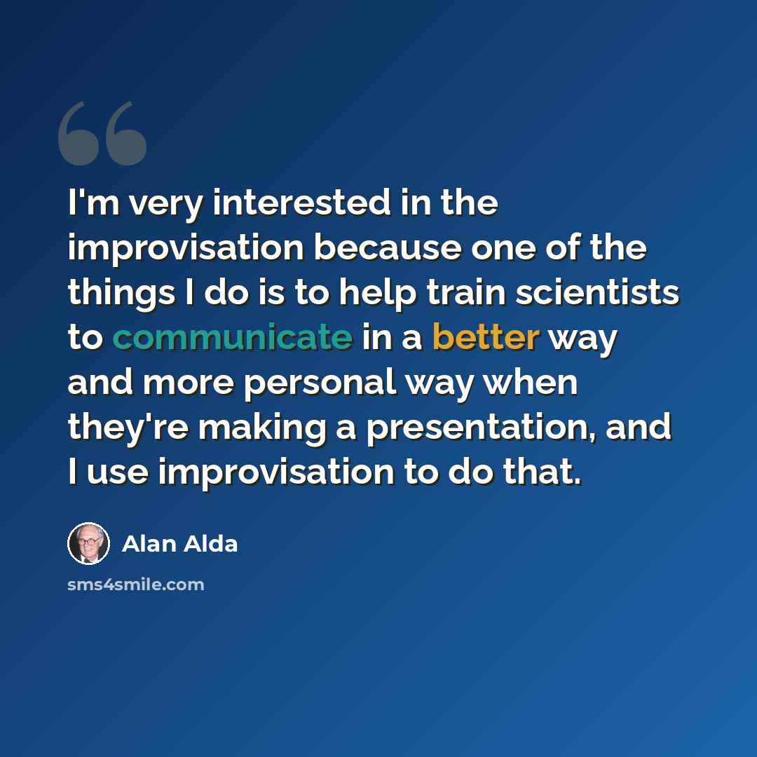 “I'm very interested in the improvisation because one of the things I do is to help train scientists to communicate in a better way and more personal way when they're making a presentation, and I use improvisation to do that.” quote by Alan Alda