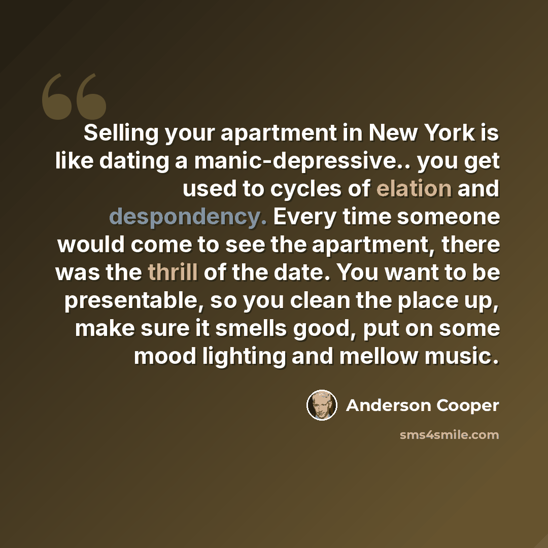 “Selling your apartment in New York is like dating a manic-depressive.. you get used to cycles of elation and despondency. Every time someone would come to see the apartment, there was the thrill of the date. You want to be presentable, so you clean the place up, make sure it smells good, put on…” quote by Anderson Cooper