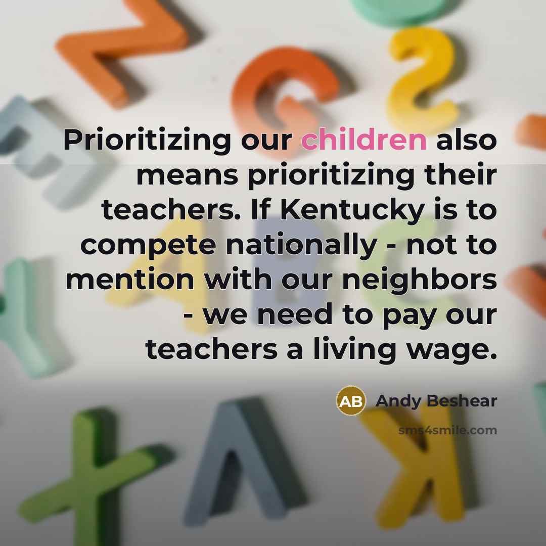 “Prioritizing our children also means prioritizing their teachers. If Kentucky is to compete nationally - not to mention with our neighbors - we need to pay our teachers a living wage.” quote by Andy Beshear