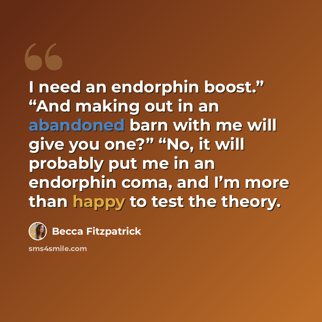 “I need an endorphin boost.” “And making out in an abandoned barn with me will give you one?” “No, it will probably put me in an endorphin coma, and I’m more than happy to test the theory.” quote by Becca Fitzpatrick