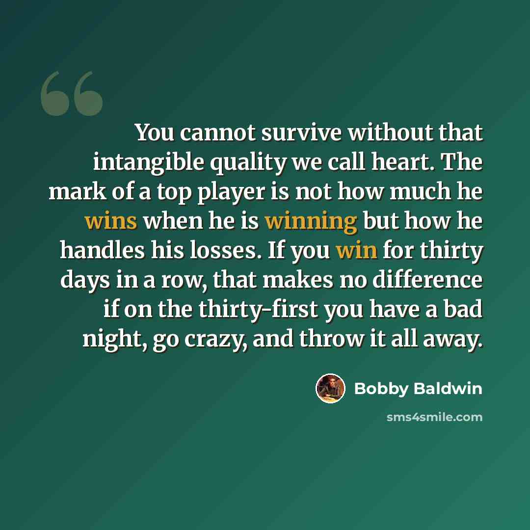 “You cannot survive without that intangible quality we call heart. The mark of a top player is not how much he wins when he is winning but how he handles his losses. If you win for thirty days in a row, that makes no difference if on the thirty-first you have a bad night, go crazy, and throw it all…” quote by Bobby Baldwin