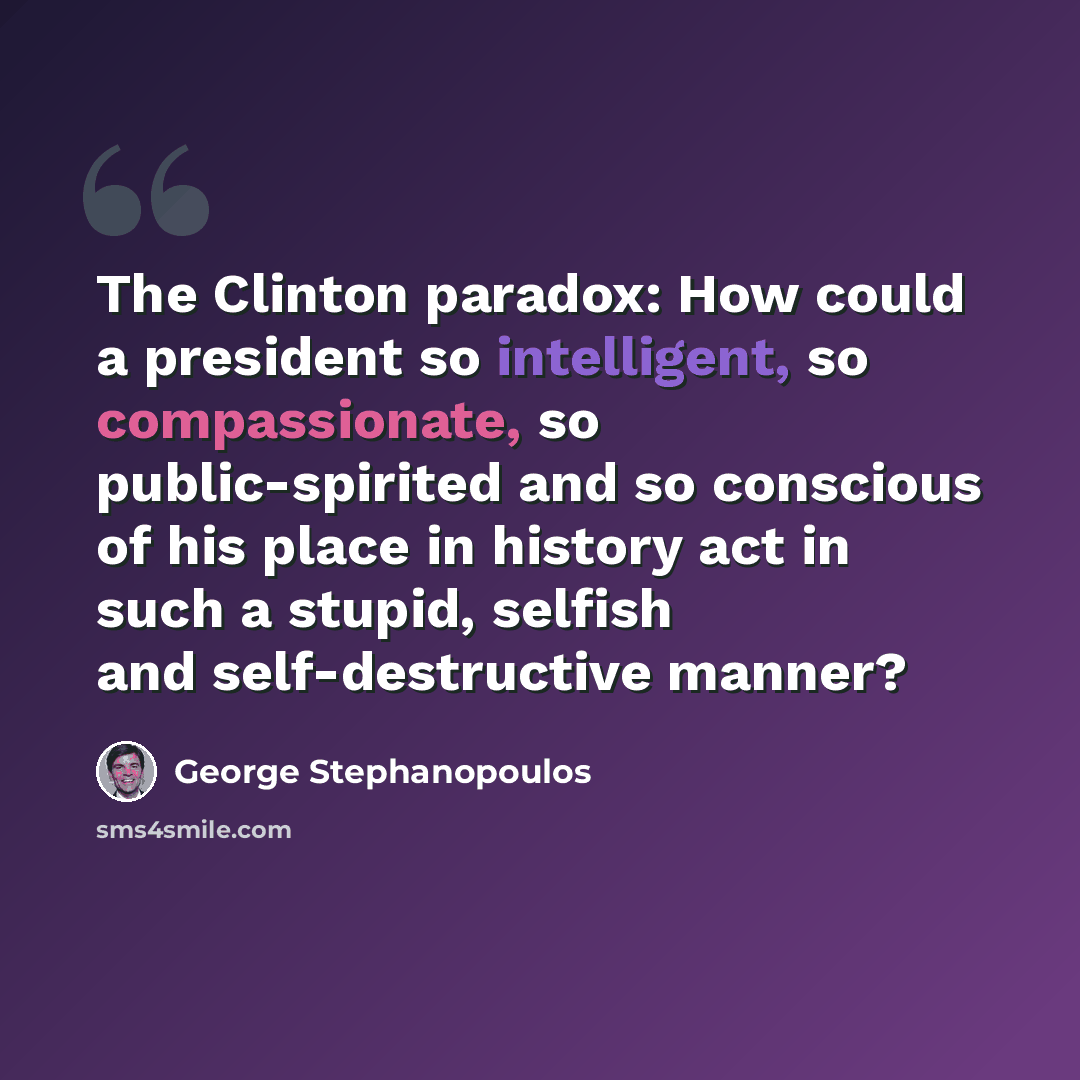 “The Clinton paradox: How could a president so intelligent, so compassionate, so public-spirited and so conscious of his place in history act in such a stupid, selfish and self-destructive manner?” quote by George Stephanopoulos