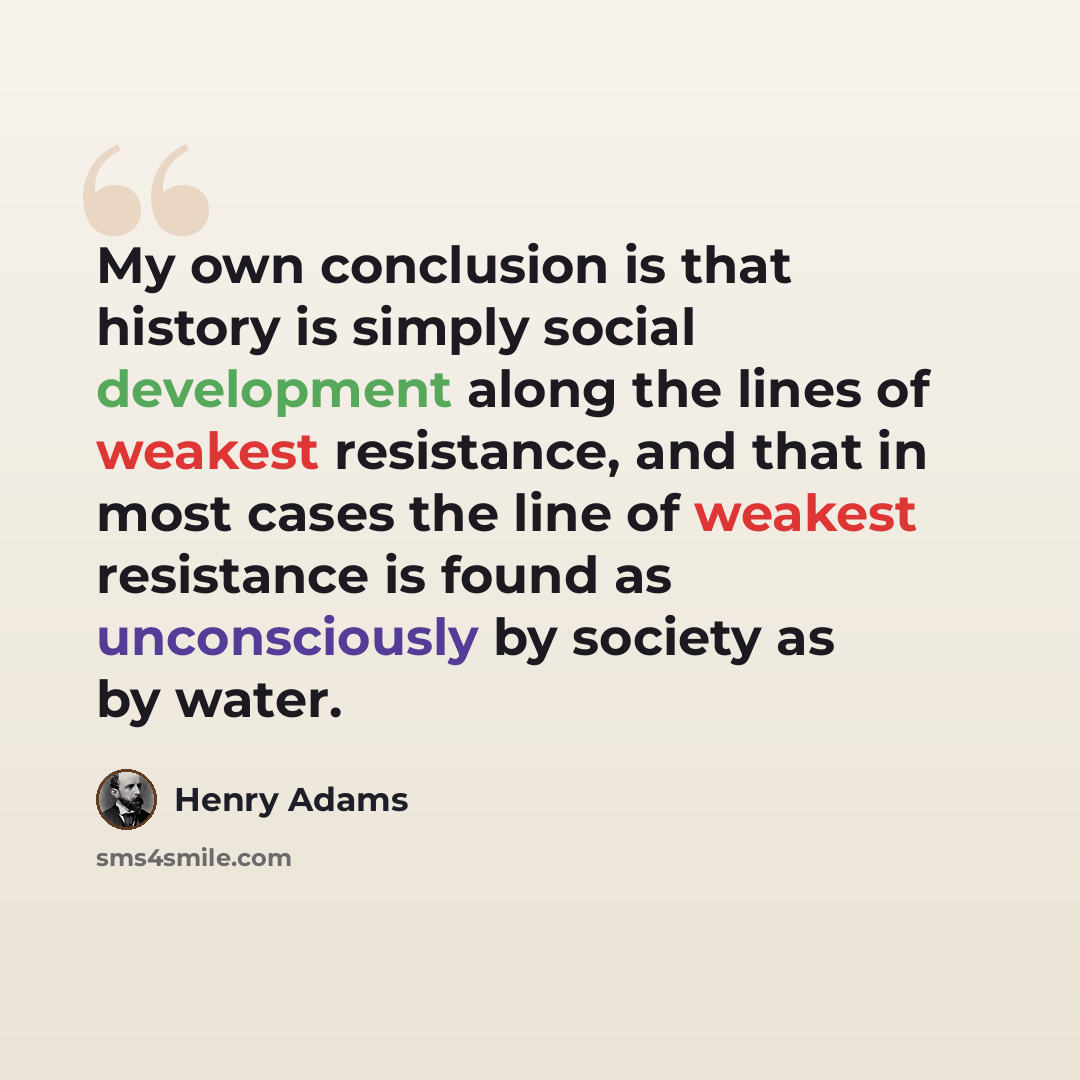 “My own conclusion is that history is simply social development along the lines of weakest resistance, and that in most cases the line of weakest resistance is found as unconsciously by society as by water.” quote by Henry Adams