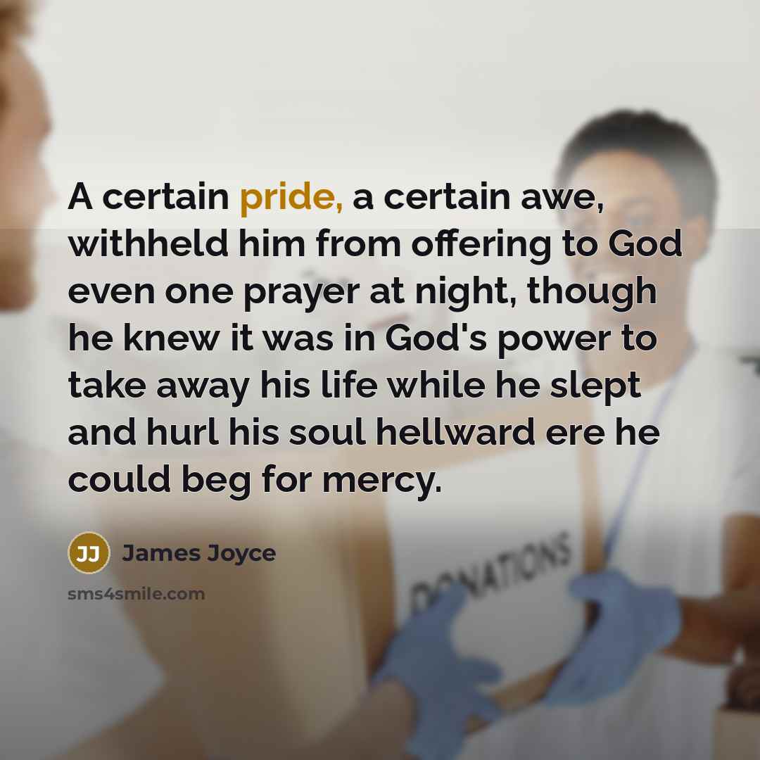“A certain pride, a certain awe, withheld him from offering to God even one prayer at night, though he knew it was in God's power to take away his life while he slept and hurl his soul hellward ere he could beg for mercy.” quote by James Joyce