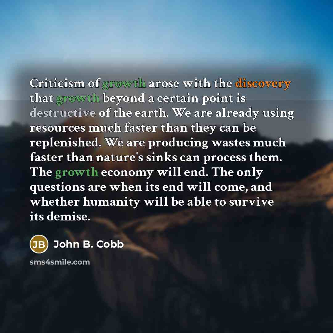 “Criticism of growth arose with the discovery that growth beyond a certain point is destructive of the earth. We are already using resources much faster than they can be replenished. We are producing wastes much faster than nature's sinks can process them. The growth economy will end. The only…” quote by John B. Cobb