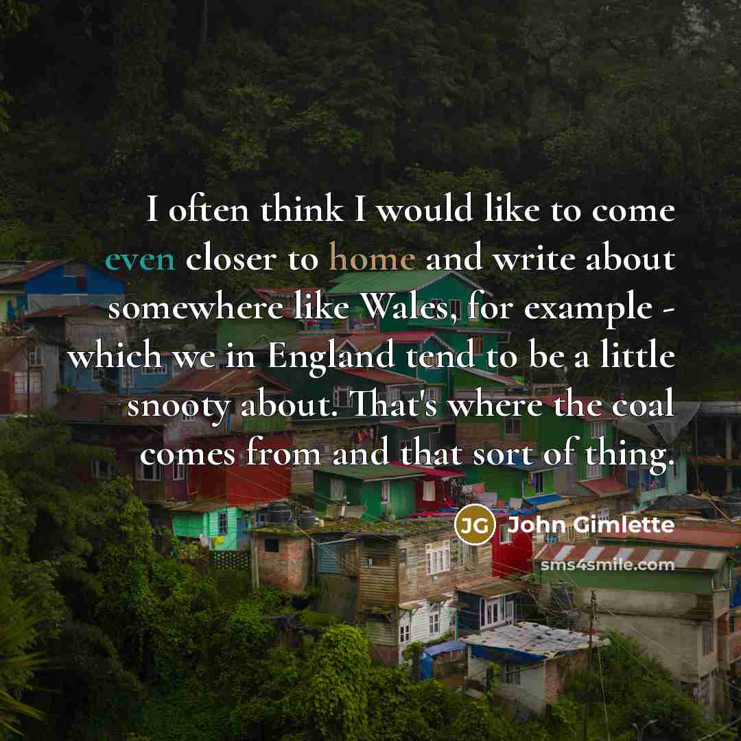 “I often think I would like to come even closer to home and write about somewhere like Wales, for example - which we in England tend to be a little snooty about. That's where the coal comes from and that sort of thing.” quote by John Gimlette