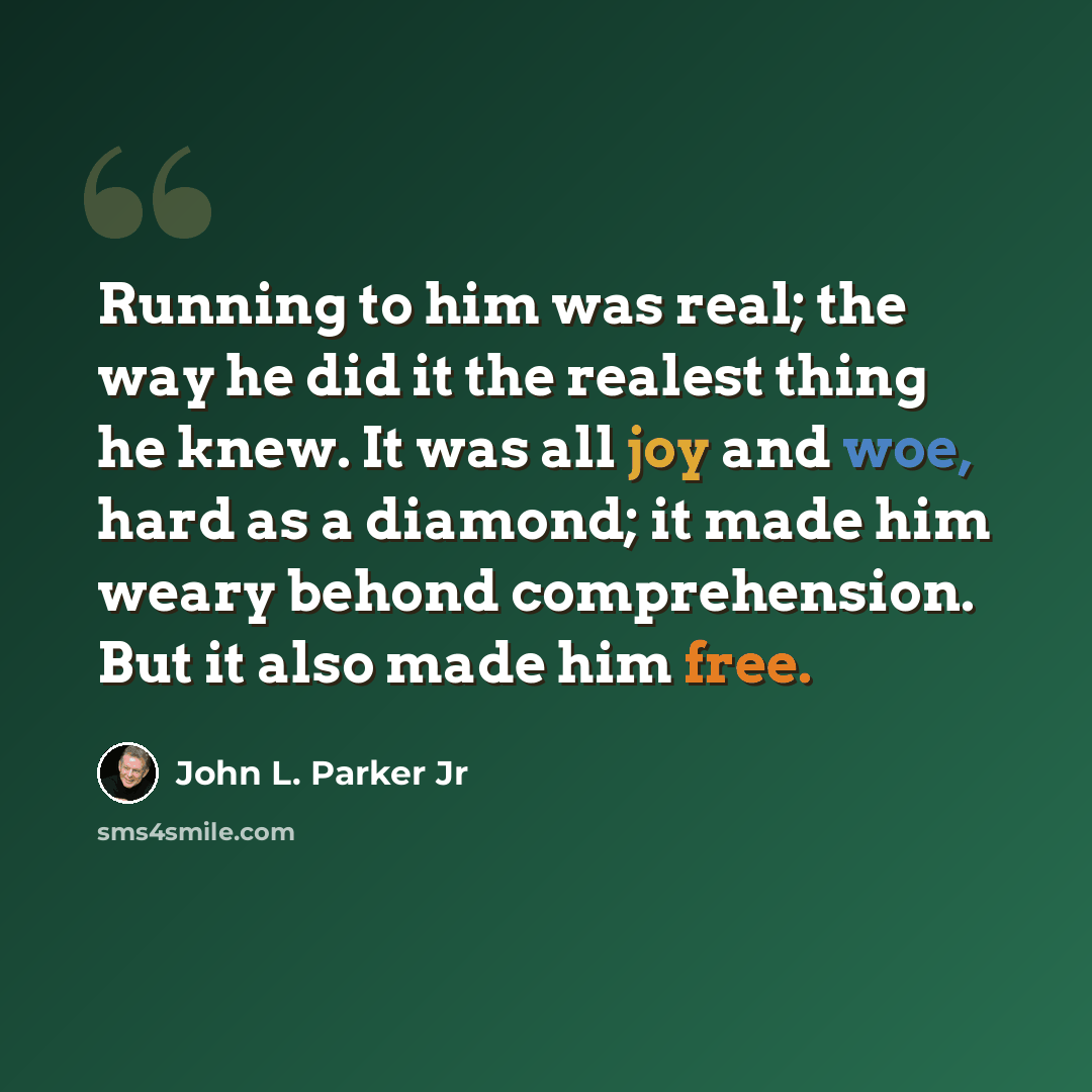 “Running to him was real; the way he did it the realest thing he knew. It was all joy and woe, hard as a diamond; it made him weary behond comprehension. But it also made him free.” quote by John L. Parker Jr