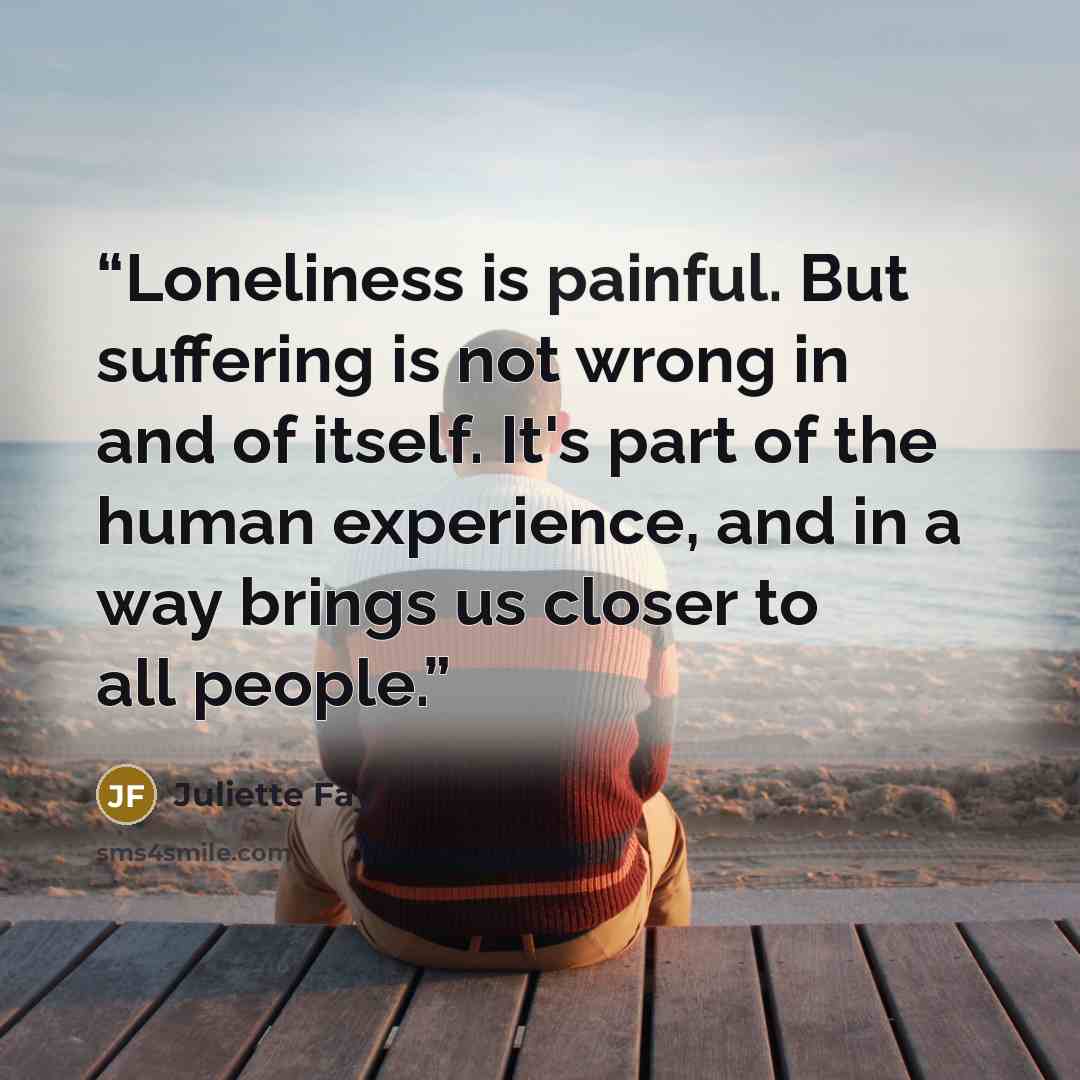 “Loneliness is painful. But suffering is not wrong in and of itself. It's part of the human experience, and in a way brings us closer to all people.” quote by Juliette Fay