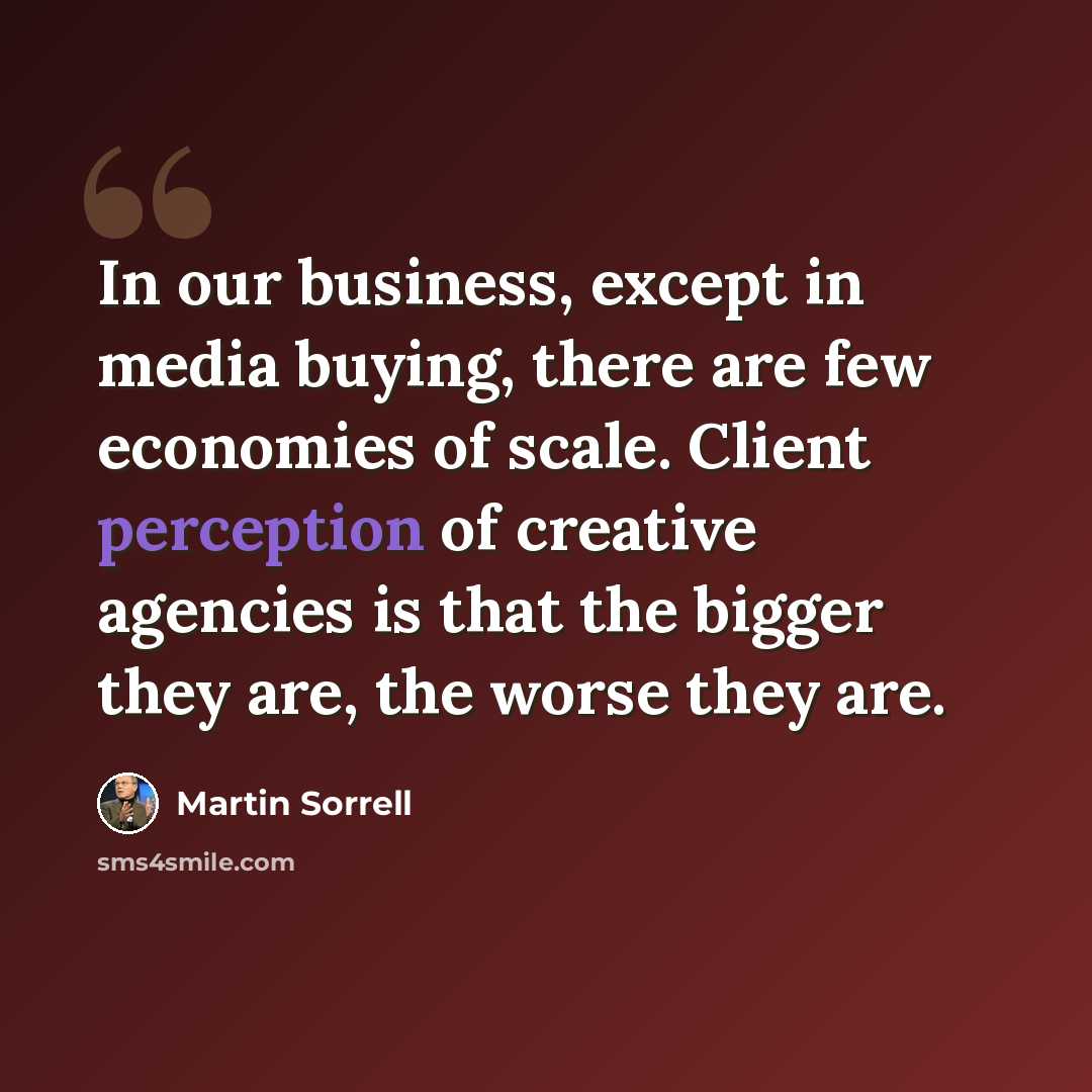 “In our business, except in media buying, there are few economies of scale. Client perception of creative agencies is that the bigger they are, the worse they are.” quote by Martin Sorrell