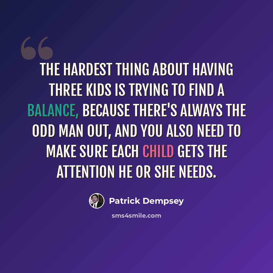 “The hardest thing about having three kids is trying to find a balance, because there's always the odd man out, and you also need to make sure each child gets the attention he or she needs.” quote by Patrick Dempsey