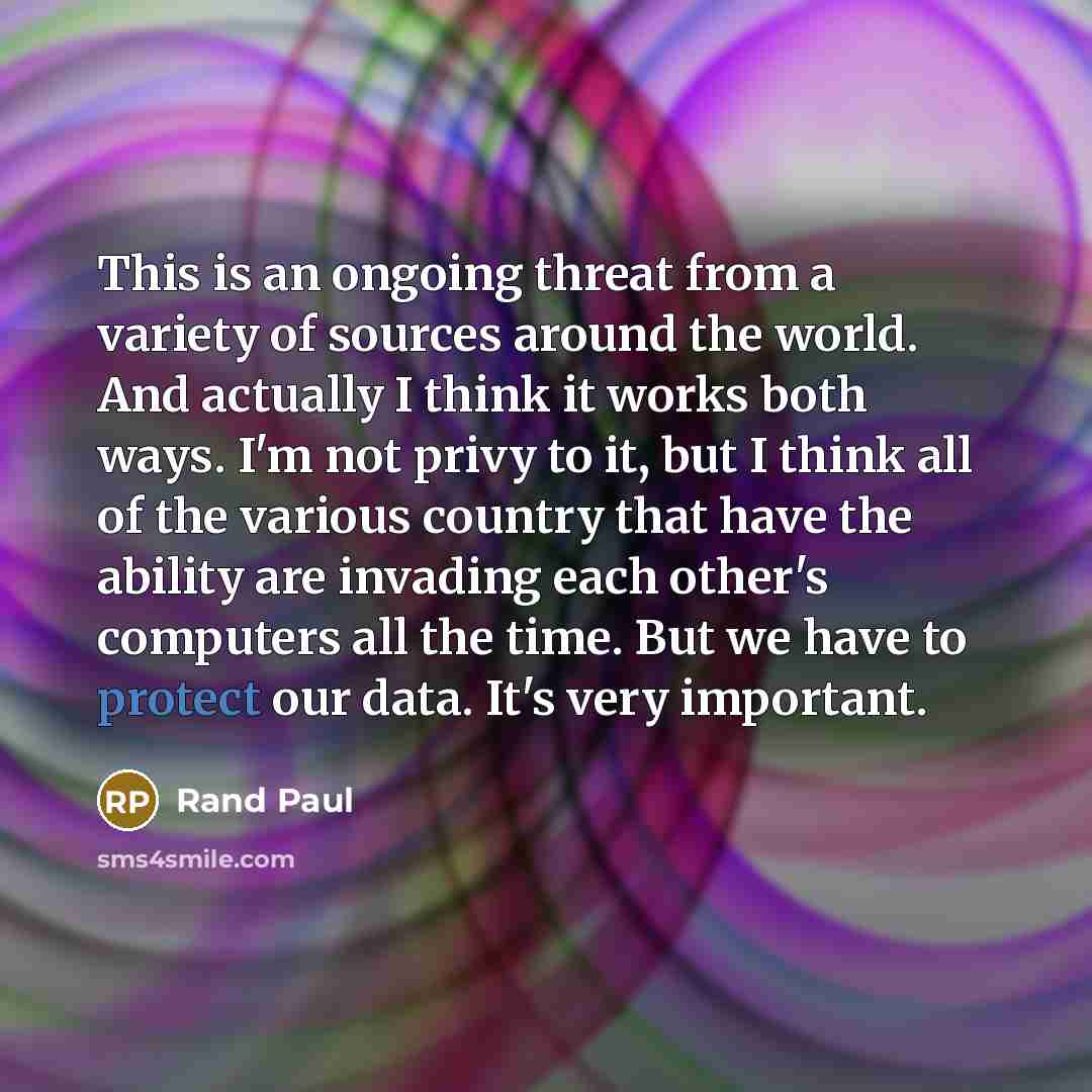 “This is an ongoing threat from a variety of sources around the world. And actually I think it works both ways. I'm not privy to it, but I think all of the various country that have the ability are invading each other's computers all the time. But we have to protect our data. It's very important.” quote by Rand Paul