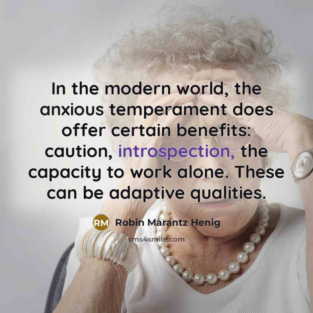 “In the modern world, the anxious temperament does offer certain benefits: caution, introspection, the capacity to work alone. These can be adaptive qualities.” quote by Robin Marantz Henig