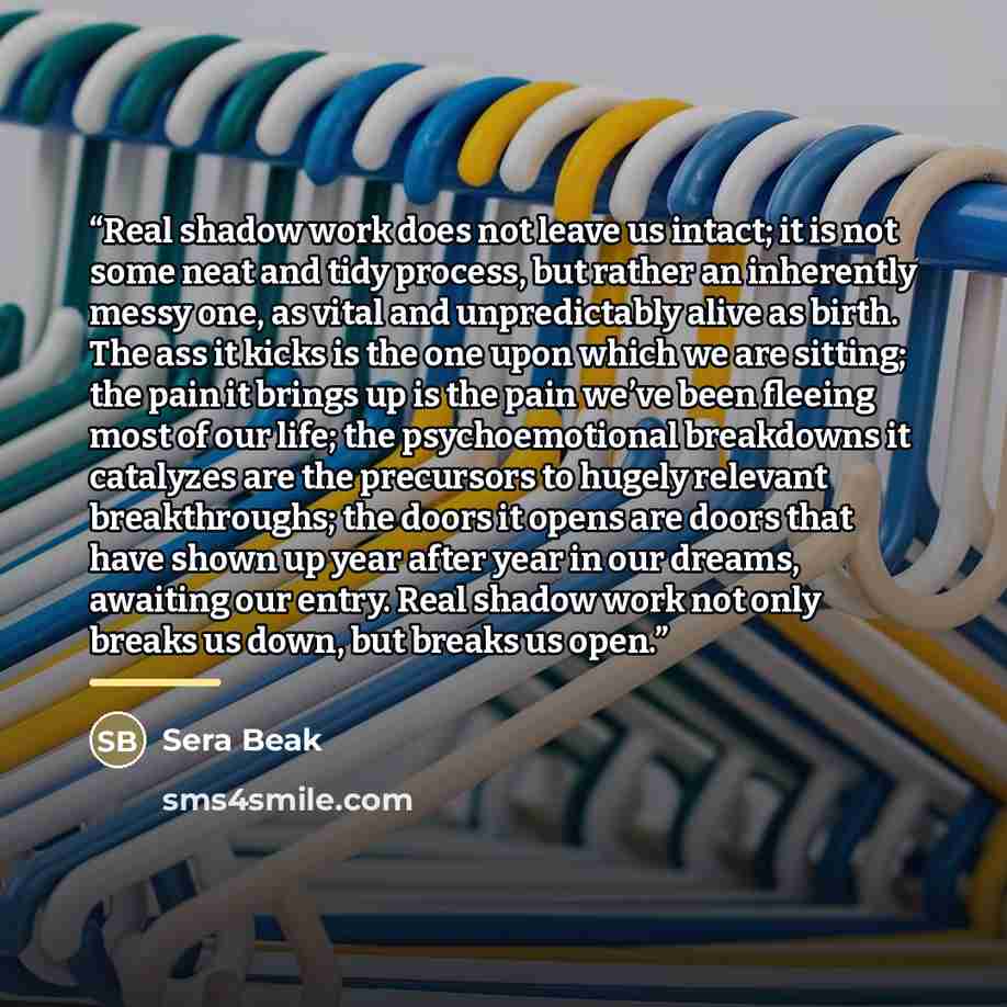 “Real shadow work does not leave us intact; it is not some neat and tidy process, but rather an inherently messy one, as vital and unpredictably alive as birth. The ass it kicks is the one upon which we are sitting; the pain it brings up is the pain we’ve been fleeing most of our life; the…” quote by Sera Beak