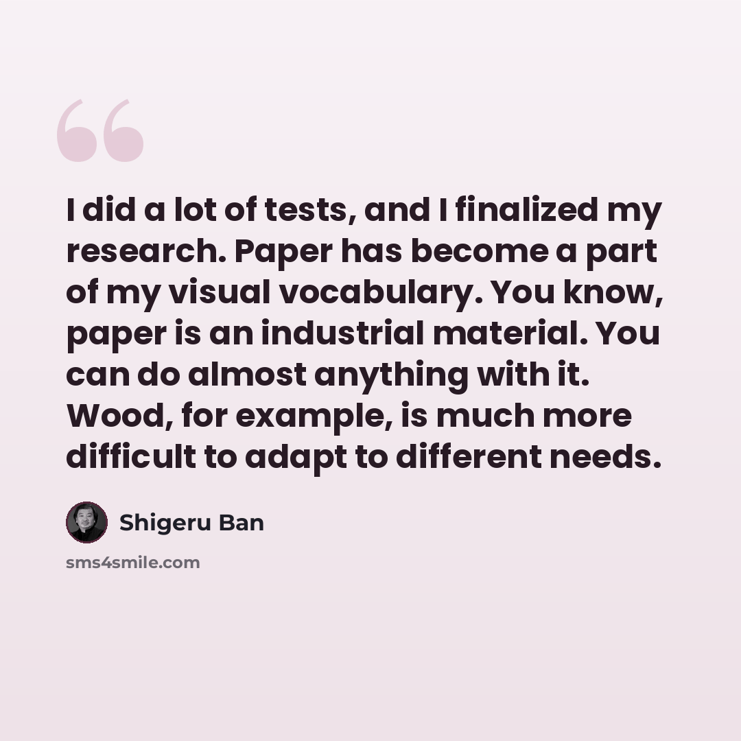 “I did a lot of tests, and I finalized my research. Paper has become a part of my visual vocabulary. You know, paper is an industrial material. You can do almost anything with it. Wood, for example, is much more difficult to adapt to different needs.” quote by Shigeru Ban