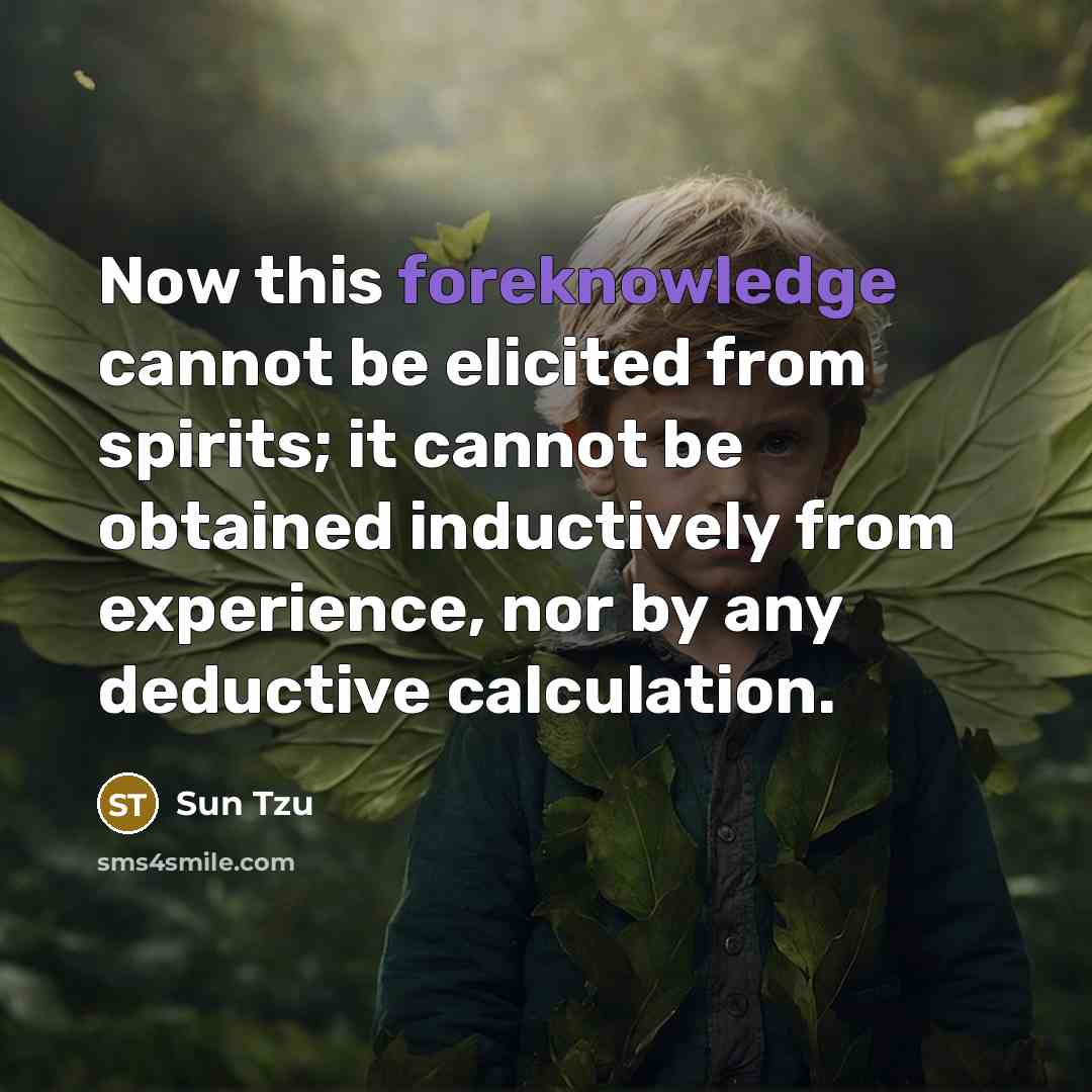 “Now this foreknowledge cannot be elicited from spirits; it cannot be obtained inductively from experience, nor by any deductive calculation.” quote by Sun Tzu