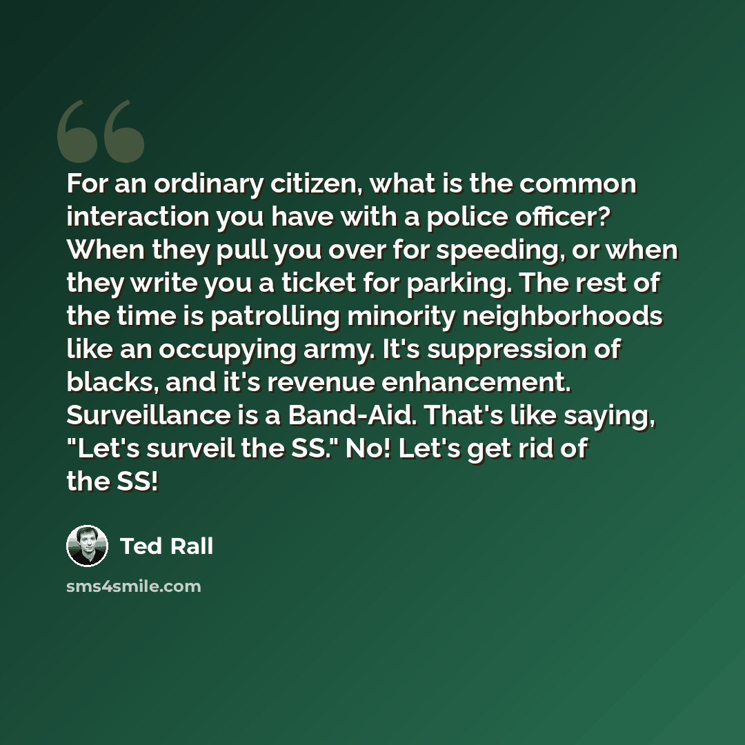 “For an ordinary citizen, what is the common interaction you have with a police officer? When they pull you over for speeding, or when they write you a ticket for parking. The rest of the time is patrolling minority neighborhoods like an occupying army. It's suppression of blacks, and it's revenue…” quote by Ted Rall