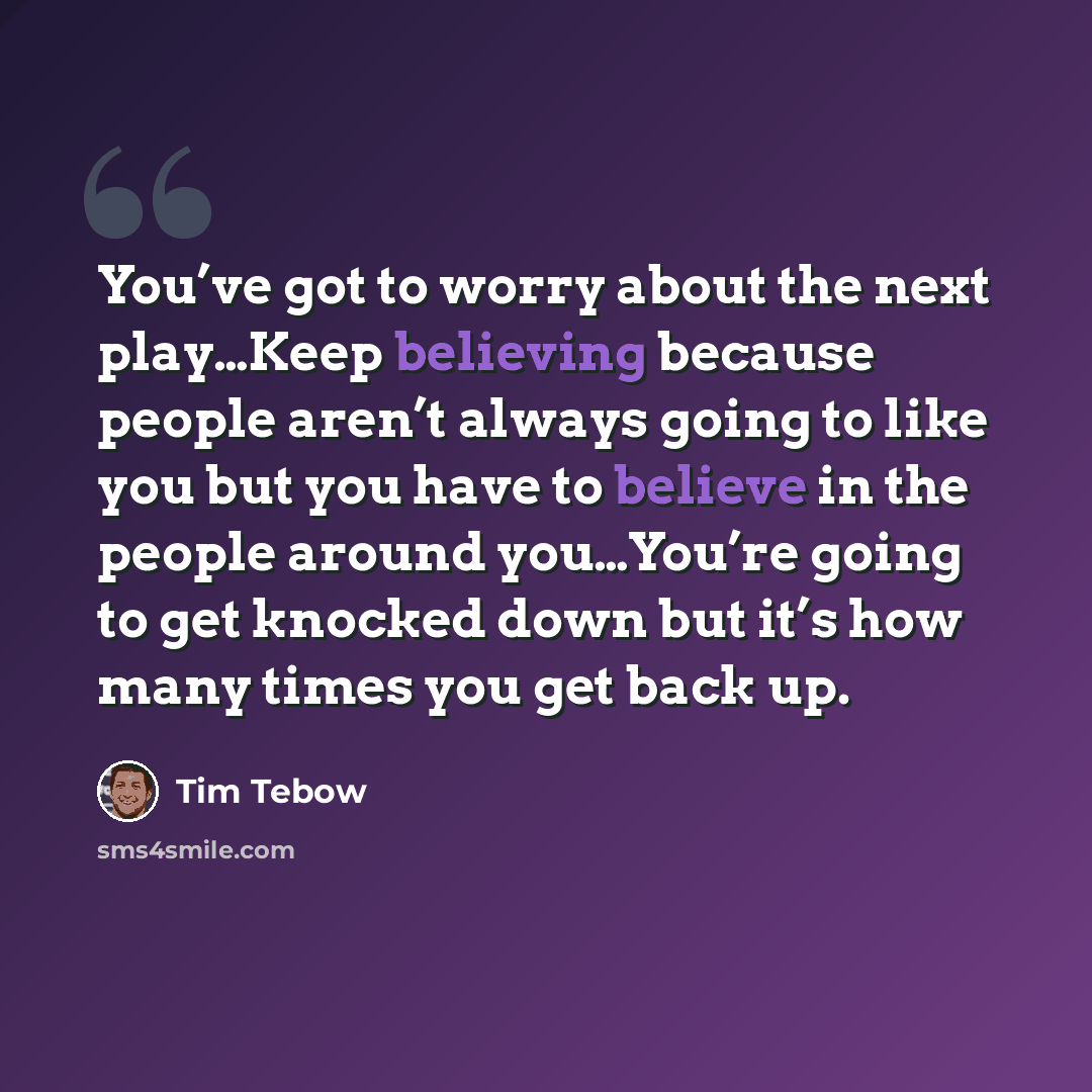 “You’ve got to worry about the next play…Keep believing because people aren’t always going to like you but you have to believe in the people around you…You’re going to get knocked down but it’s how many times you get back up.” quote by Tim Tebow