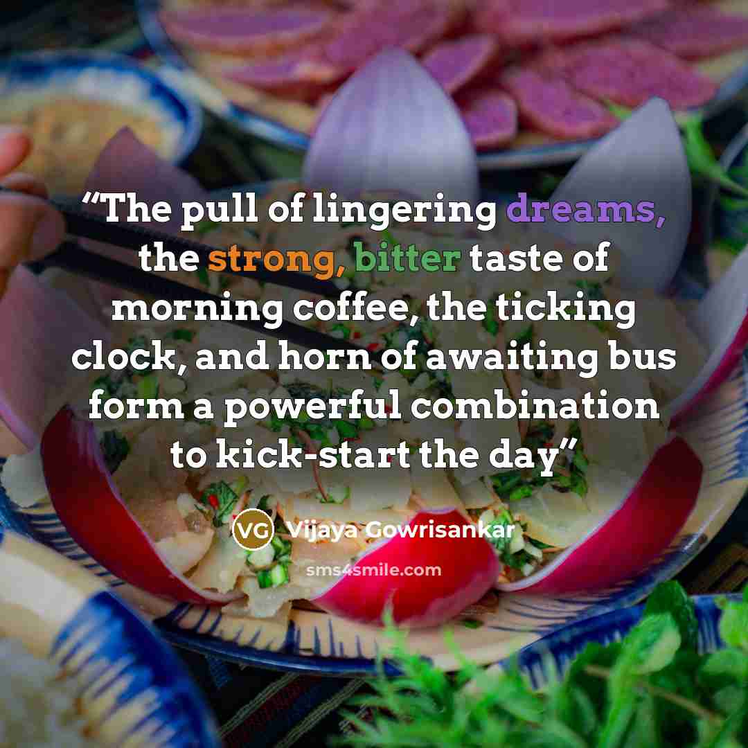 “The pull of lingering dreams, the strong, bitter taste of morning coffee, the ticking clock, and horn of awaiting bus form a powerful combination to kick-start the day” quote by Vijaya Gowrisankar