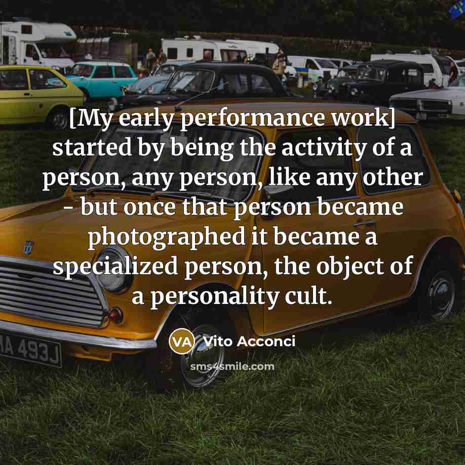 “[My early performance work] started by being the activity of a person, any person, like any other - but once that person became photographed it became a specialized person, the object of a personality cult.” quote by Vito Acconci