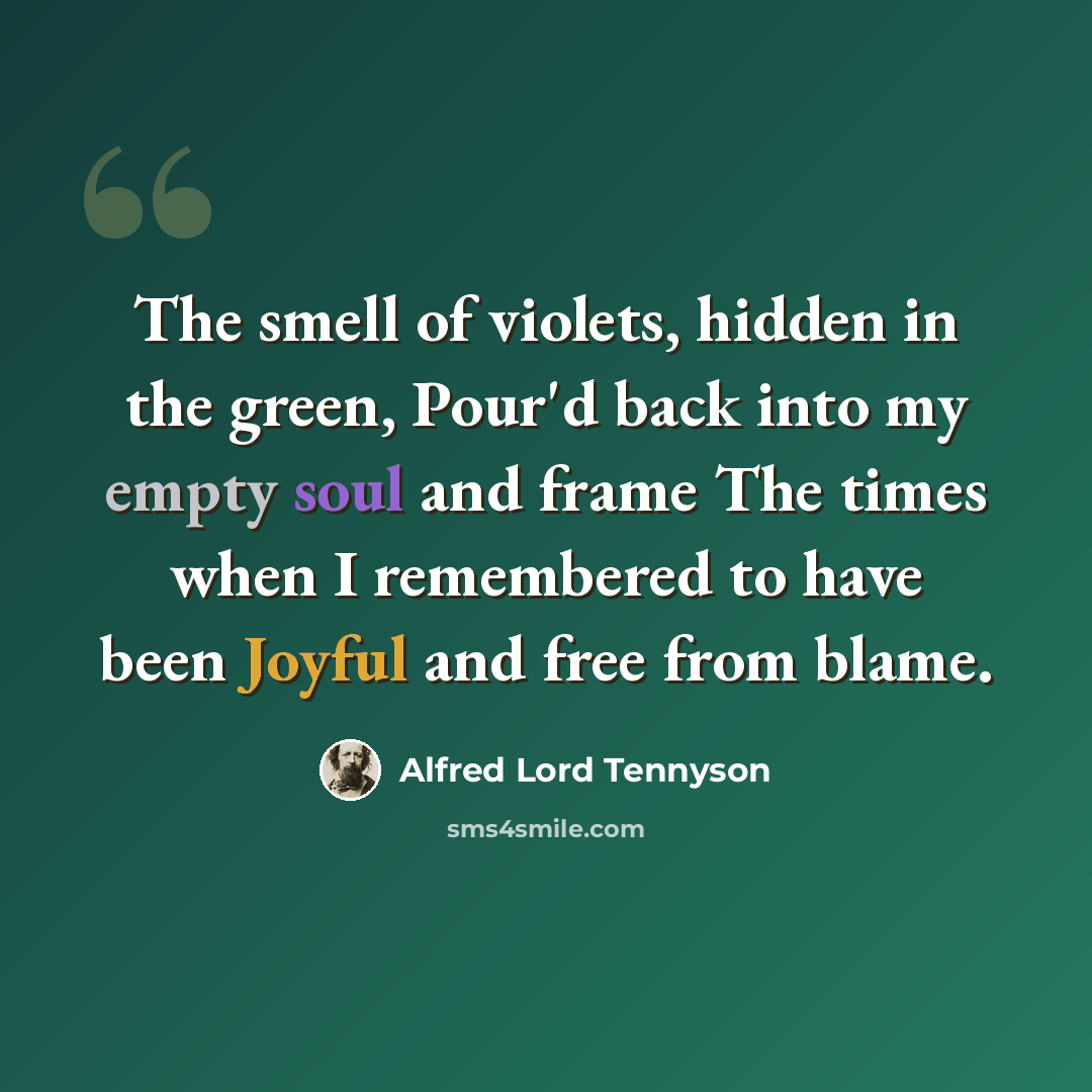 “The smell of violets, hidden in the green, Pour'd back into my empty soul and frame The times when I remembered to have been Joyful and free from blame.” quote by Alfred Lord Tennyson