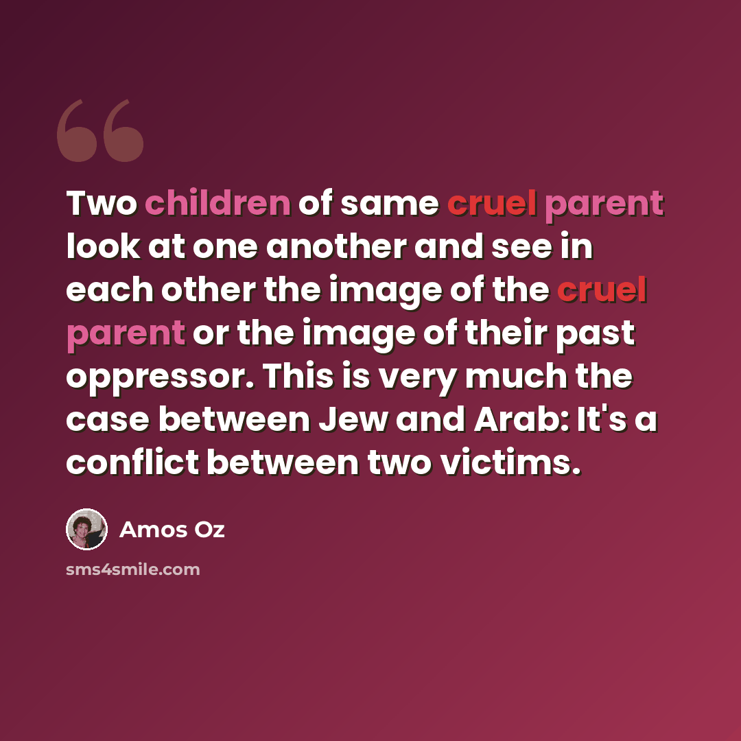 “Two children of same cruel parent look at one another and see in each other the image of the cruel parent or the image of their past oppressor. This is very much the case between Jew and Arab: It's a conflict between two victims.” quote by Amos Oz