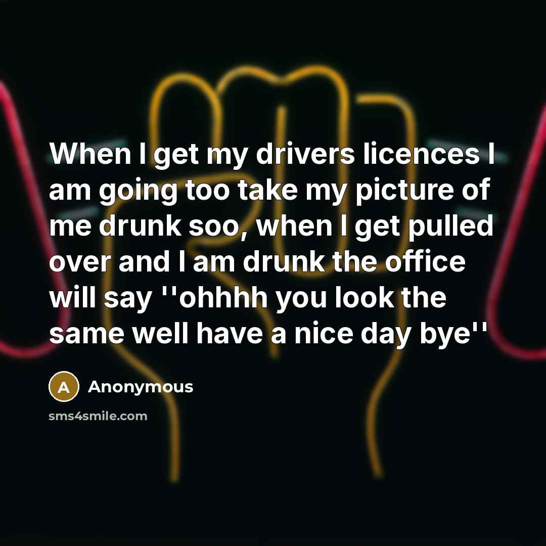 “When I get my drivers licences I am going too take my picture of me drunk soo, when I get pulled over and I am drunk the office will say ''ohhhh you look the same well have a nice day bye''” quote by Anonymous