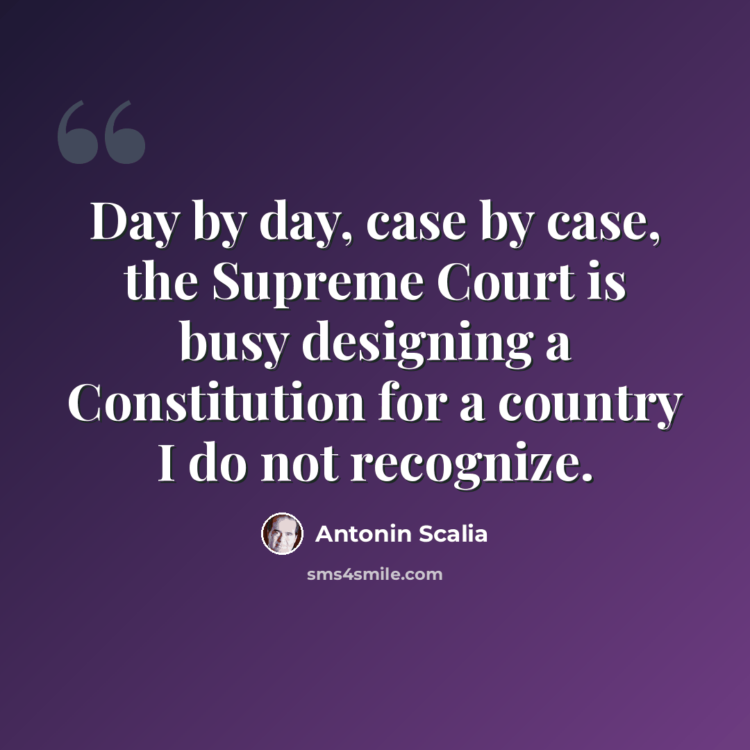“Day by day, case by case, the Supreme Court is busy designing a Constitution for a country I do not recognize.” quote by Antonin Scalia