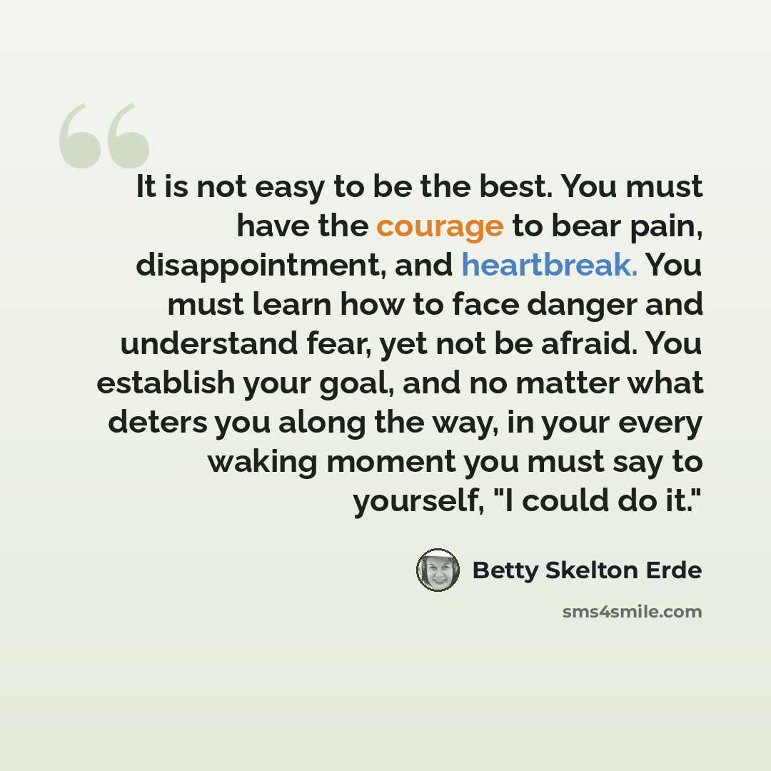 “It is not easy to be the best. You must have the courage to bear pain, disappointment, and heartbreak. You must learn how to face danger and understand fear, yet not be afraid. You establish your goal, and no matter what deters you along the way, in your every waking moment you must say to…” quote by Betty Skelton Erde