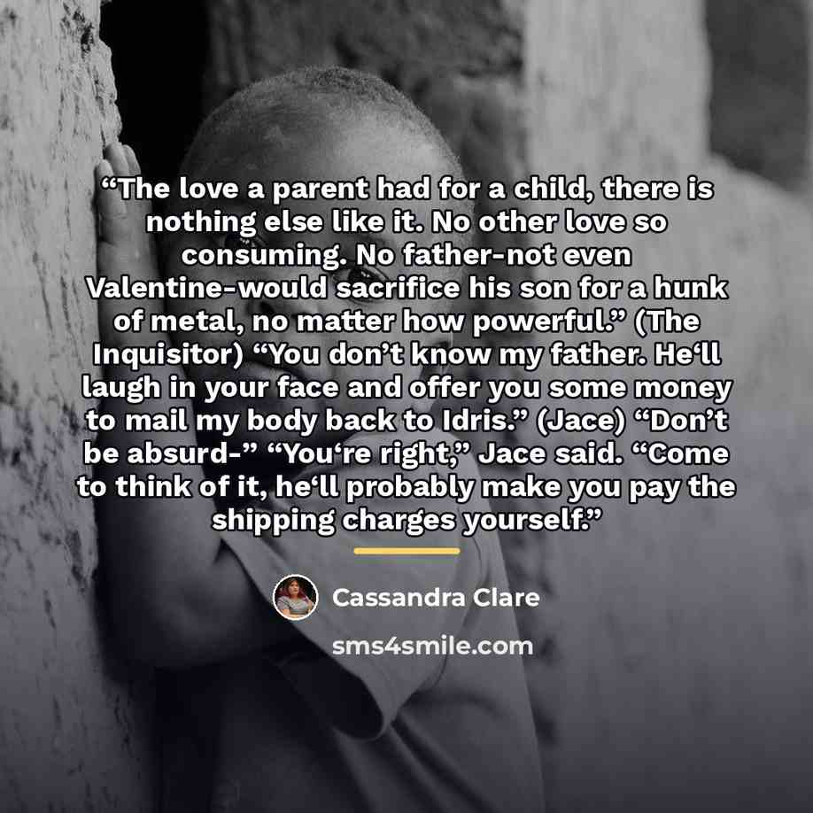 “The love a parent had for a child, there is nothing else like it. No other love so consuming. No father-not even Valentine-would sacrifice his son for a hunk of metal, no matter how powerful.” (The Inquisitor) “You don’t know my father. He‘ll laugh in your face and offer you some money to mail my…” quote by Cassandra Clare