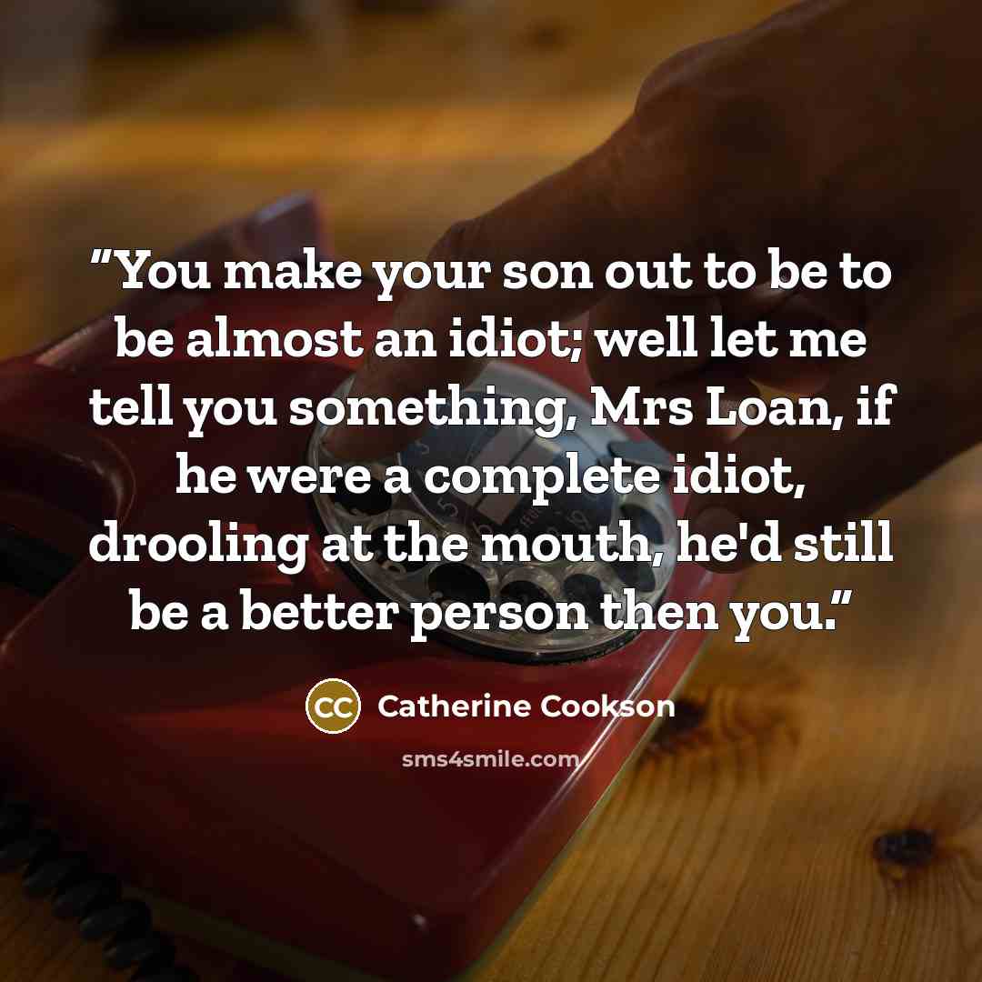“You make your son out to be to be almost an idiot; well let me tell you something, Mrs Loan, if he were a complete idiot, drooling at the mouth, he'd still be a better person then you.” quote by Catherine Cookson