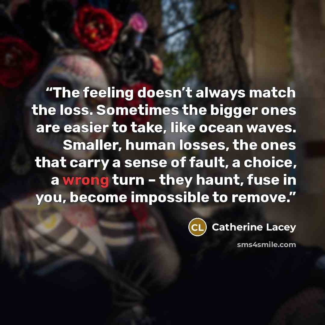 “The feeling doesn’t always match the loss. Sometimes the bigger ones are easier to take, like ocean waves. Smaller, human losses, the ones that carry a sense of fault, a choice, a wrong turn – they haunt, fuse in you, become impossible to remove.” quote by Catherine Lacey