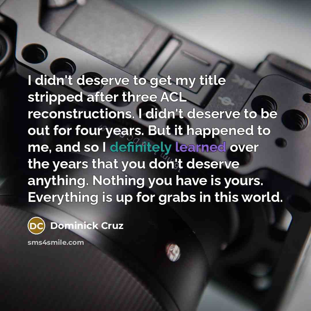 “I didn't deserve to get my title stripped after three ACL reconstructions. I didn't deserve to be out for four years. But it happened to me, and so I definitely learned over the years that you don't deserve anything. Nothing you have is yours. Everything is up for grabs in this world.” quote by Dominick Cruz