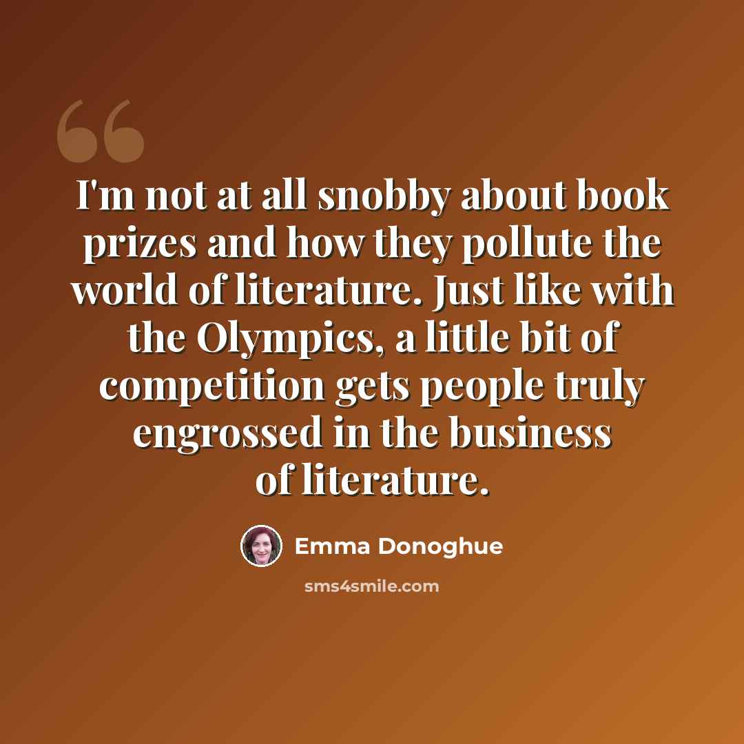 “I'm not at all snobby about book prizes and how they pollute the world of literature. Just like with the Olympics, a little bit of competition gets people truly engrossed in the business of literature.” quote by Emma Donoghue