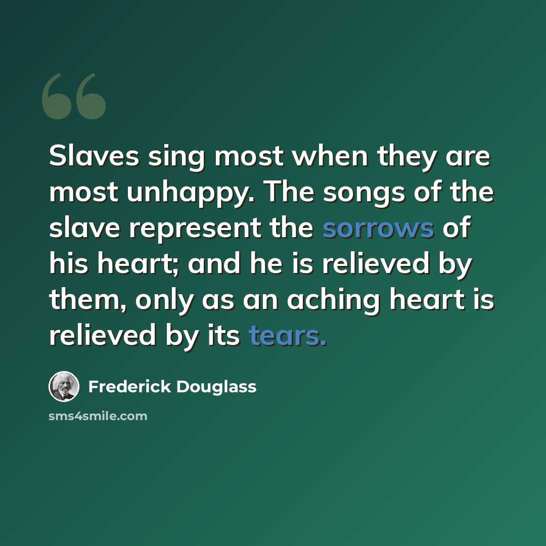 “Slaves sing most when they are most unhappy. The songs of the slave represent the sorrows of his heart; and he is relieved by them, only as an aching heart is relieved by its tears.” quote by Frederick Douglass