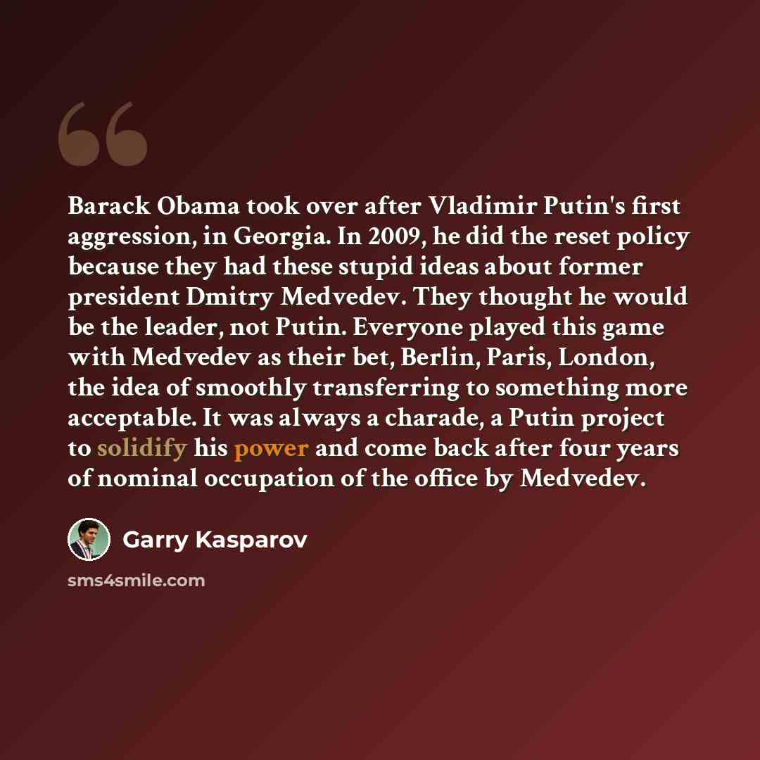 “Barack Obama took over after Vladimir Putin's first aggression, in Georgia. In 2009, he did the reset policy because they had these stupid ideas about former president Dmitry Medvedev. They thought he would be the leader, not Putin. Everyone played this game with Medvedev as their bet, Berlin…” quote by Garry Kasparov